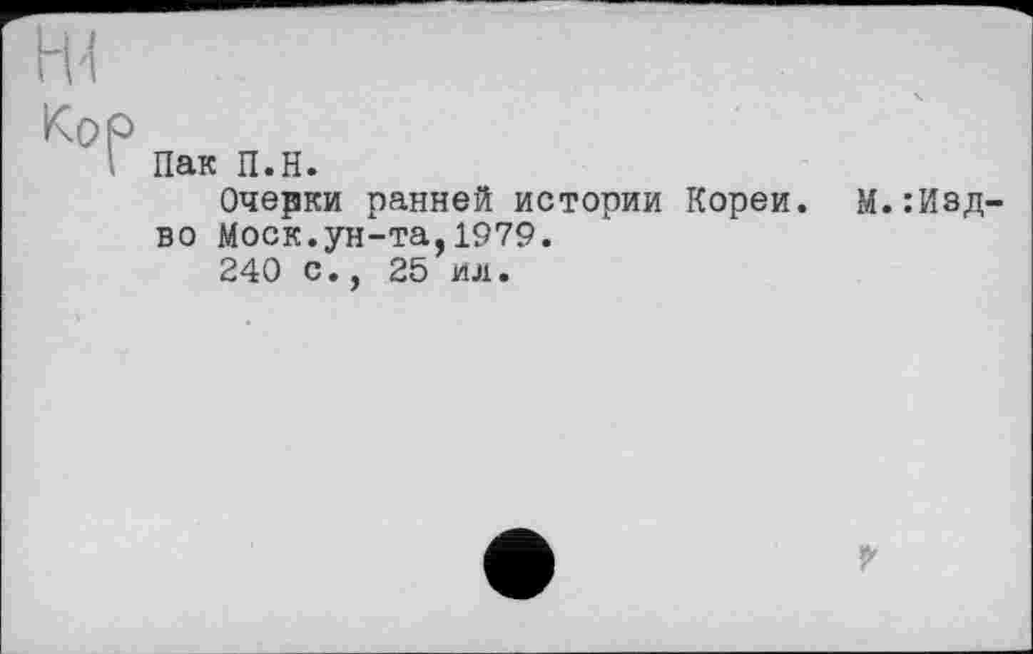 ﻿H'!
Кор
Пак П.Н.
Очерки ранней истории Кореи. М.:Изд-во Моск.ун-та,1979.
240 с., 25 ил.
